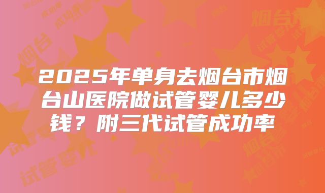 2025年单身去烟台市烟台山医院做试管婴儿多少钱？附三代试管成功率
