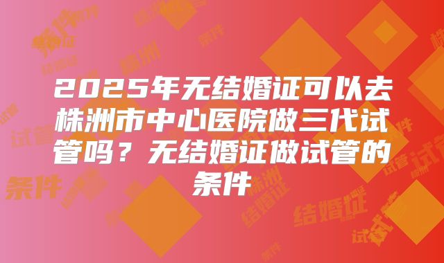 2025年无结婚证可以去株洲市中心医院做三代试管吗？无结婚证做试管的条件