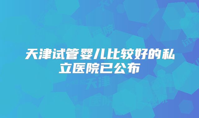 天津试管婴儿比较好的私立医院已公布