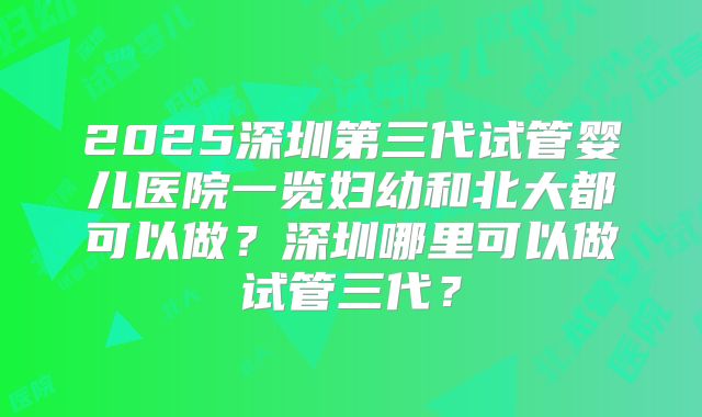2025深圳第三代试管婴儿医院一览妇幼和北大都可以做?深圳哪里可以做试管三代?