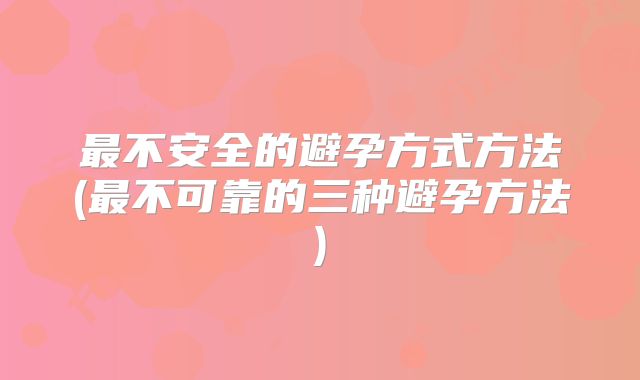 最不安全的避孕方式方法(最不可靠的三种避孕方法)