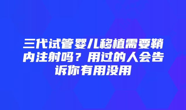 三代试管婴儿移植需要鞘内注射吗？用过的人会告诉你有用没用