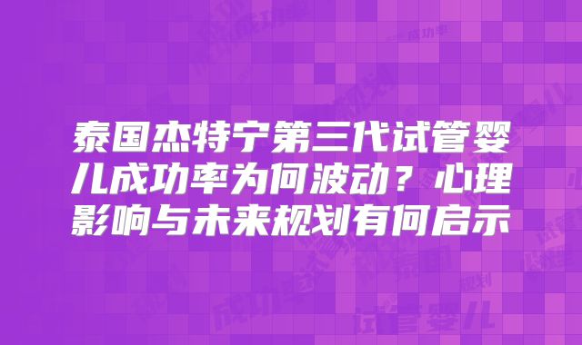 泰国杰特宁第三代试管婴儿成功率为何波动？心理影响与未来规划有何启示