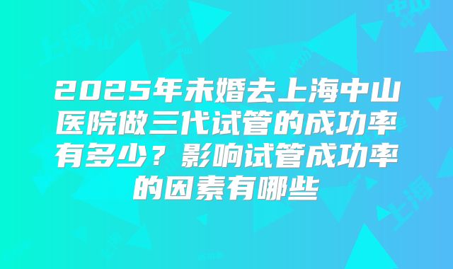 2025年未婚去上海中山医院做三代试管的成功率有多少?影响试管成功率的因素有哪些