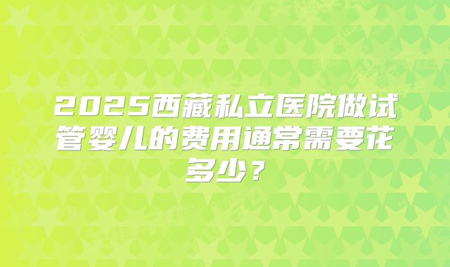 2025西藏私立医院做试管婴儿的费用通常需要花多少?