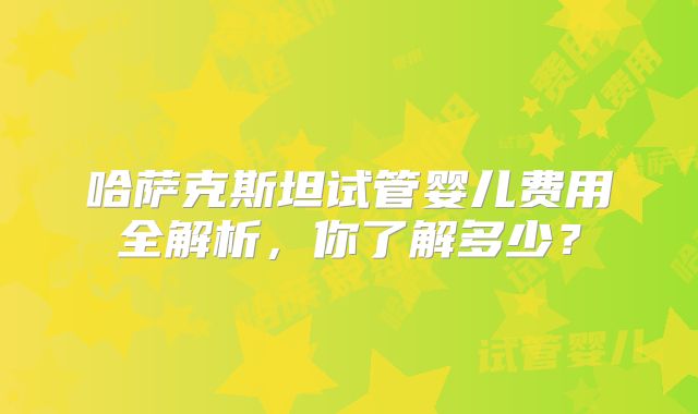 哈萨克斯坦试管婴儿费用全解析，你了解多少？