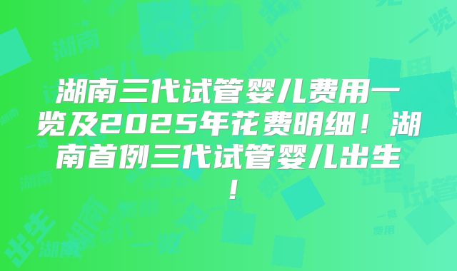 湖南三代试管婴儿费用一览及2025年花费明细!湖南首例三代试管婴儿出生!