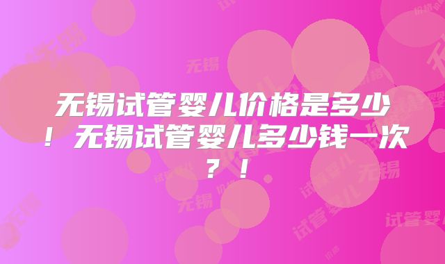 无锡试管婴儿价格是多少！无锡试管婴儿多少钱一次？！