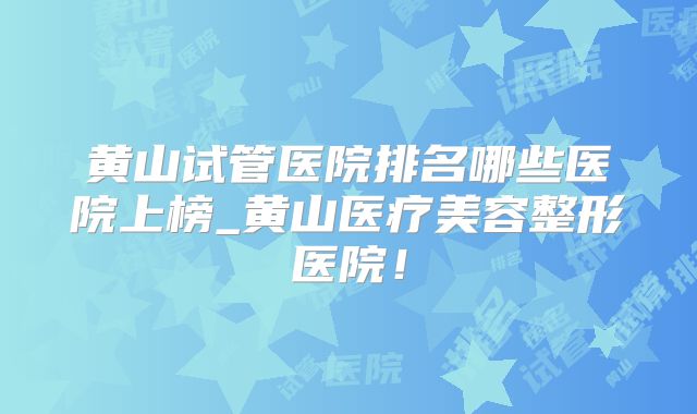 黄山试管医院排名哪些医院上榜_黄山医疗美容整形医院!