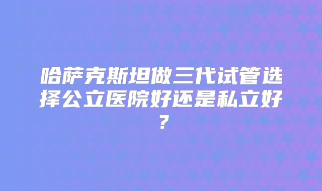 哈萨克斯坦做三代试管选择公立医院好还是私立好？