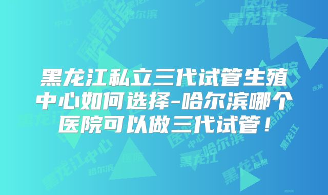 黑龙江私立三代试管生殖中心如何选择-哈尔滨哪个医院可以做三代试管!