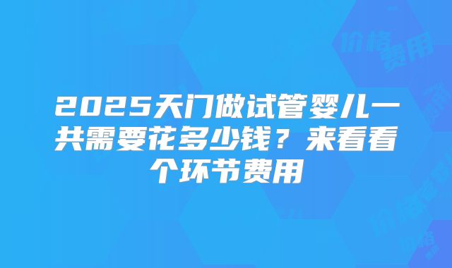 2025天门做试管婴儿一共需要花多少钱？来看看个环节费用