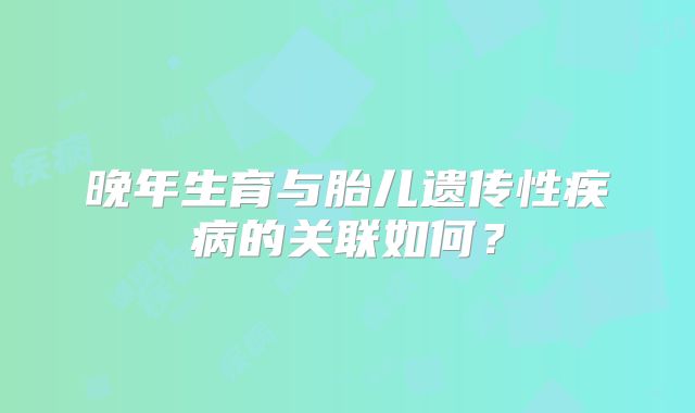 晚年生育与胎儿遗传性疾病的关联如何?