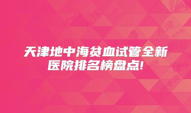 天津地中海贫血试管全新医院排名榜盘点!