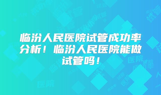 临汾人民医院试管成功率分析！临汾人民医院能做试管吗！