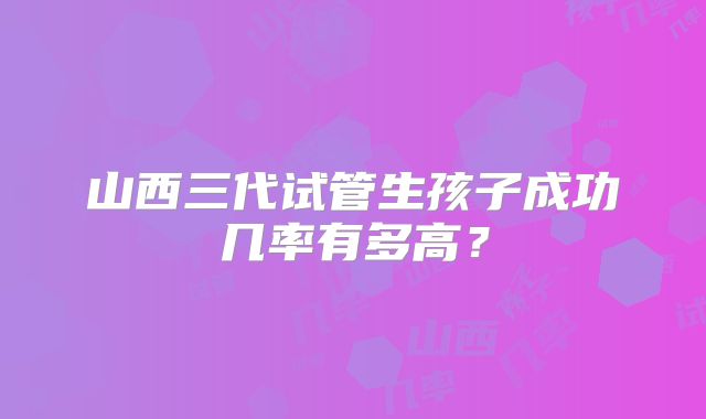 山西三代试管生孩子成功几率有多高?