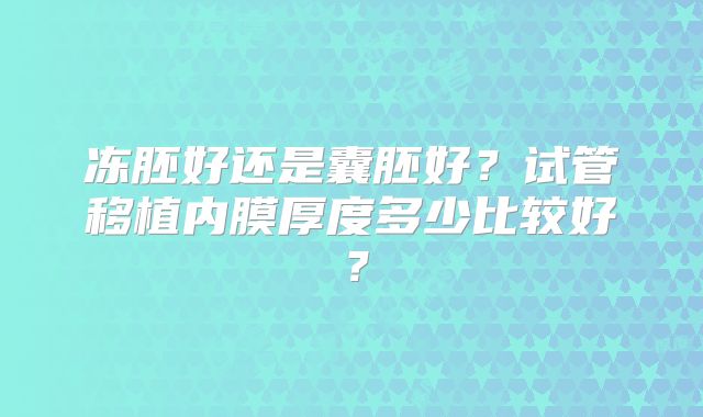 冻胚好还是囊胚好？试管移植内膜厚度多少比较好？
