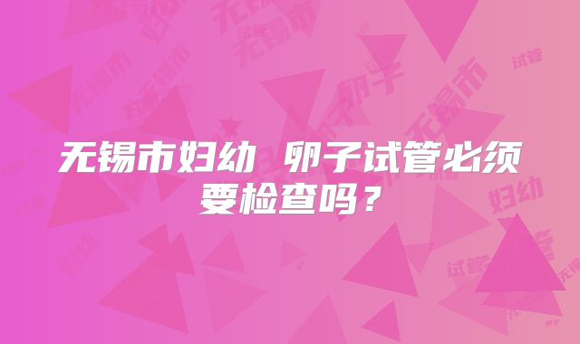 无锡市妇幼 卵子试管必须要检查吗？