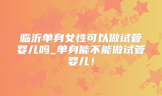 临沂单身女性可以做试管婴儿吗_单身能不能做试管婴儿!