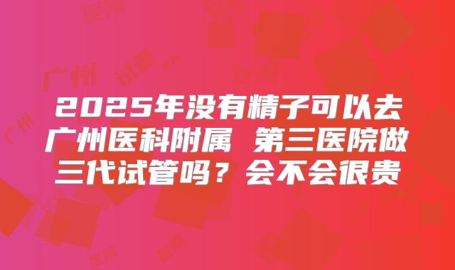 2025年没有精子可以去广州医科附属 第三医院做三代试管吗?会不会很贵