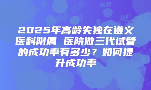 2025年高龄失独在遵义医科附属 医院做三代试管的成功率有多少?如何提升成功率