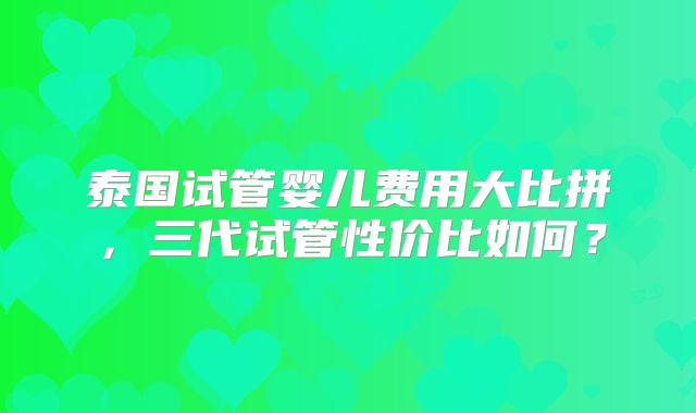 泰国试管婴儿费用大比拼，三代试管性价比如何？