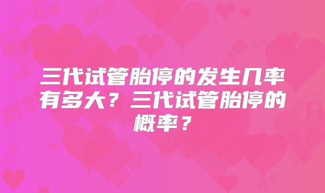 三代试管胎停的发生几率有多大？三代试管胎停的概率？