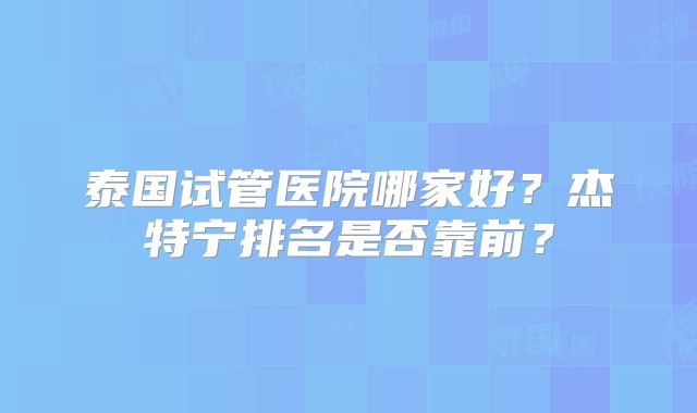 泰国试管医院哪家好?杰特宁排名是否靠前?