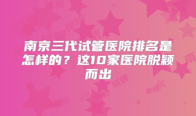 南京三代试管医院排名是怎样的?这10家医院脱颖而出