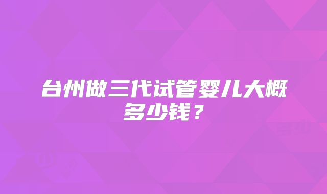 台州做三代试管婴儿大概多少钱?