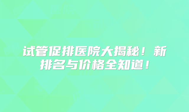 试管促排医院大揭秘！新排名与价格全知道！