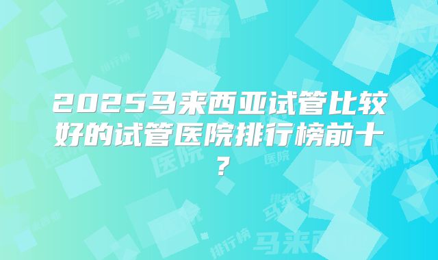 2025马来西亚试管比较好的试管医院排行榜前十？