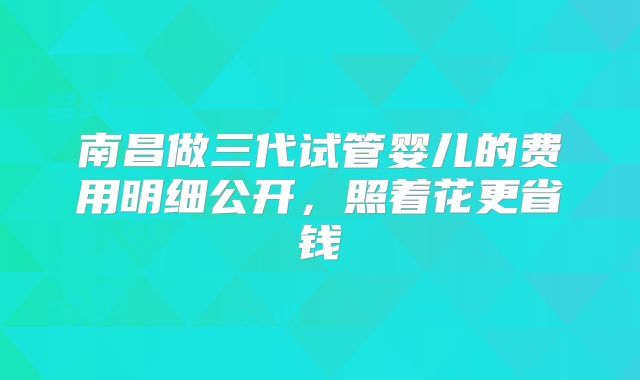 南昌做三代试管婴儿的费用明细公开，照着花更省钱
