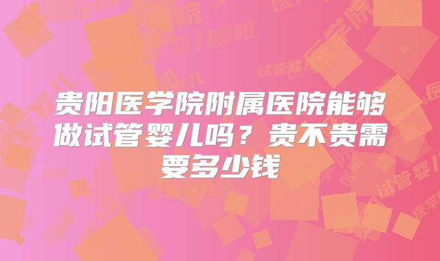 贵阳医学院附属医院能够做试管婴儿吗？贵不贵需要多少钱