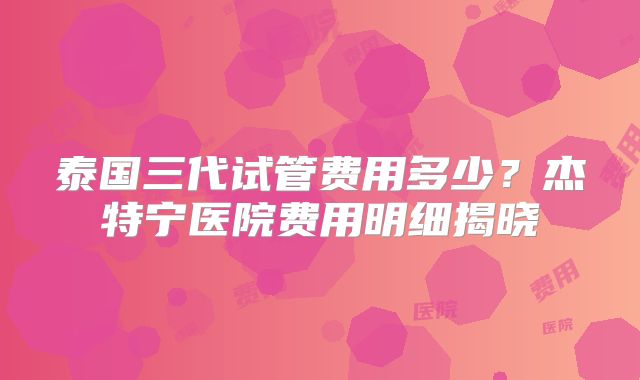泰国三代试管费用多少？杰特宁医院费用明细揭晓