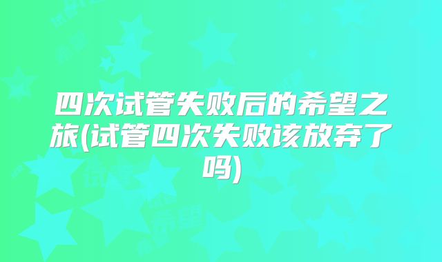 四次试管失败后的希望之旅(试管四次失败该放弃了吗)