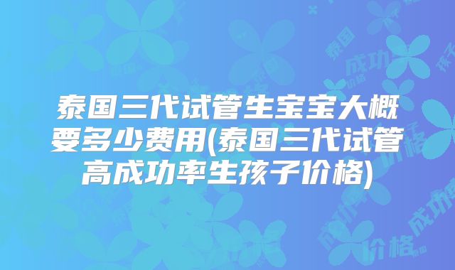 泰国三代试管生宝宝大概要多少费用(泰国三代试管高成功率生孩子价格)
