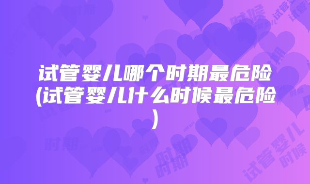 试管婴儿哪个时期最危险(试管婴儿什么时候最危险)