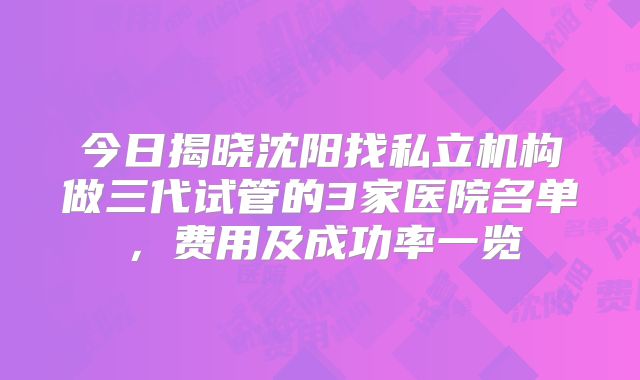 今日揭晓沈阳找私立机构做三代试管的3家医院名单，费用及成功率一览