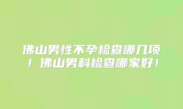 佛山男性不孕检查哪几项!佛山男科检查哪家好!