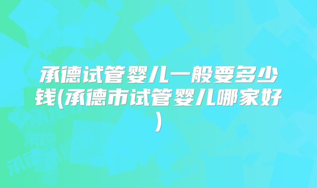 承德试管婴儿一般要多少钱(承德市试管婴儿哪家好)