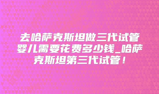 去哈萨克斯坦做三代试管婴儿需要花费多少钱_哈萨克斯坦第三代试管!
