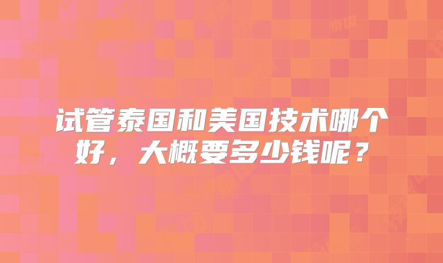 试管泰国和美国技术哪个好,大概要多少钱呢?