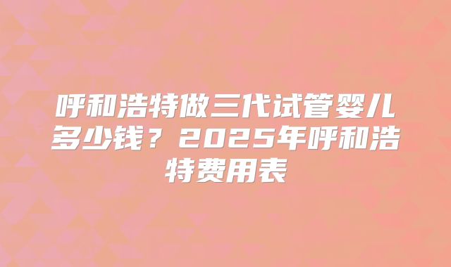呼和浩特做三代试管婴儿多少钱?2025年呼和浩特费用表