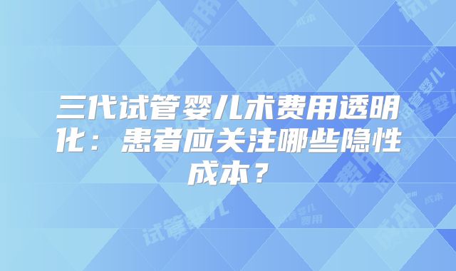 三代试管婴儿术费用透明化:患者应关注哪些隐性成本?
