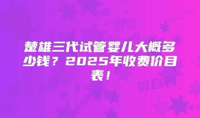 楚雄三代试管婴儿大概多少钱？2025年收费价目表！