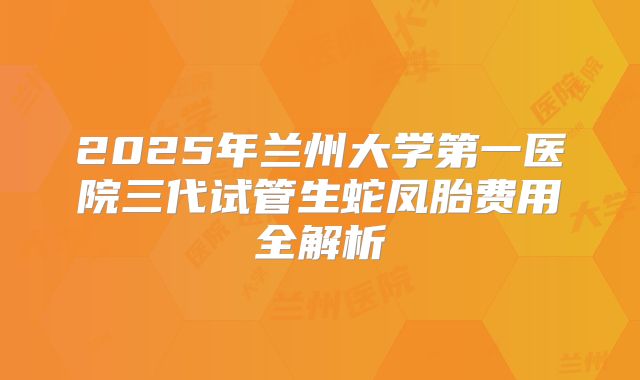 2025年兰州大学第一医院三代试管生蛇凤胎费用全解析