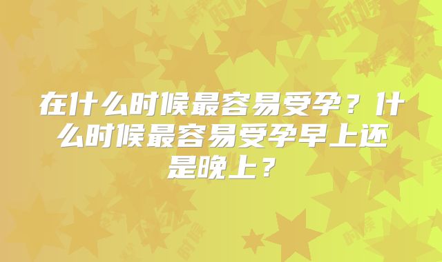 在什么时候最容易受孕？什么时候最容易受孕早上还是晚上？