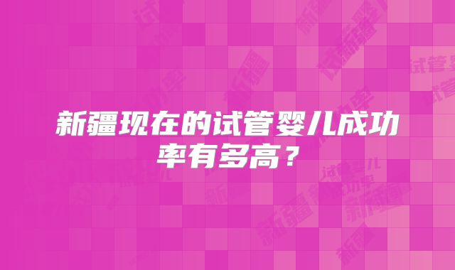 新疆现在的试管婴儿成功率有多高？