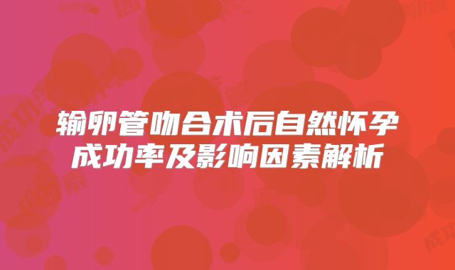 输卵管吻合术后自然怀孕成功率及影响因素解析